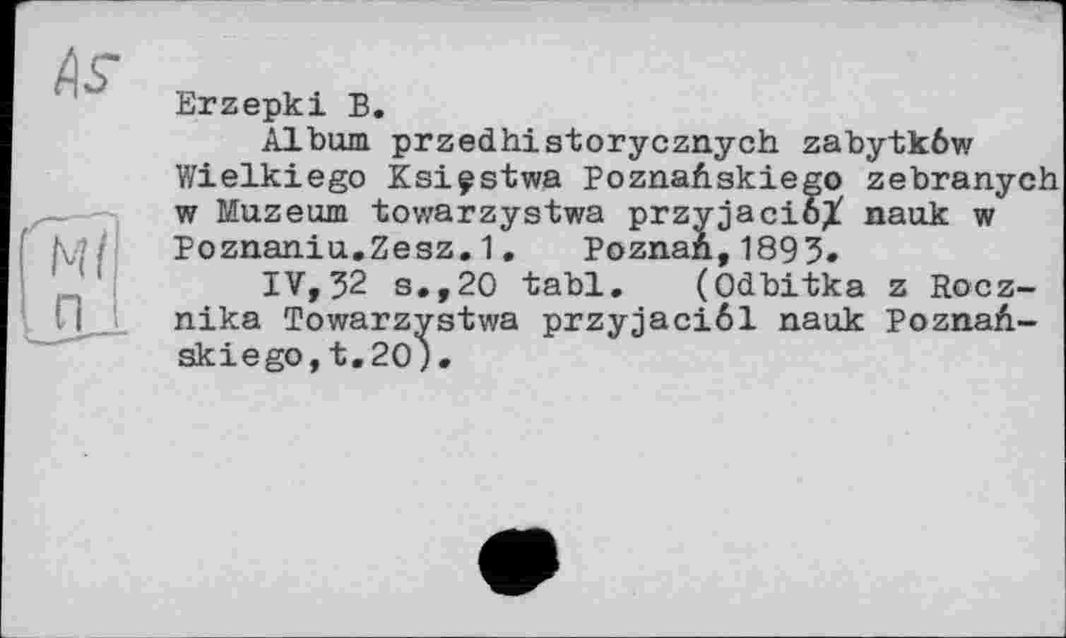 ﻿As-
Ml п
Erzepki В.
Album przedhistorycznych zabytkôw Wielkiego Ksiçstwa PoznaAskiego zebranych w Muzeum towarzystwa przyjacioX nauk w Poznaniu.Zesz.1. Poznan,1893.
IV,32 s.,20 tabl. (Odbitka z Rocz-nika Towarzystwa przyjaciôl nauk PoznaA-skiego, t.20) •